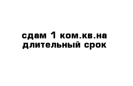 сдам 1 ком.кв.на длительный срок